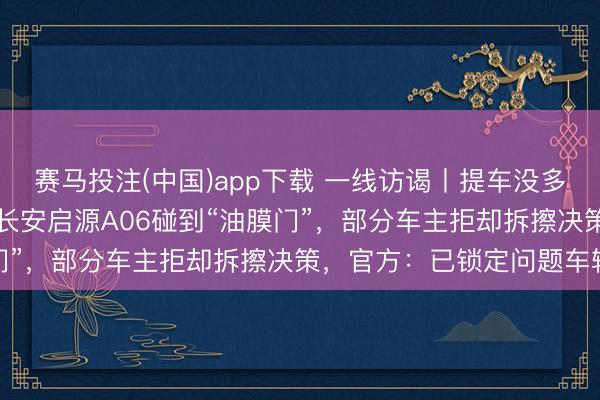 赛马投注(中国)app下载 一线访谒丨提车没多久，录像头就“糊”了！长安启源A06碰到“油膜门”，部分车主拒却拆擦决策，官方：已锁定问题车辆