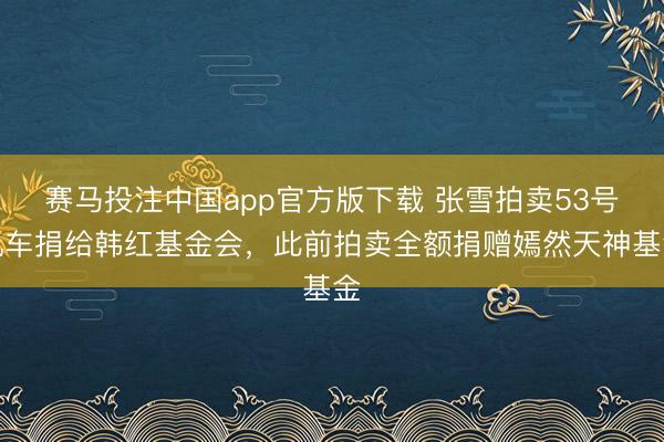 赛马投注中国app官方版下载 张雪拍卖53号机车捐给韩红基金会，此前拍卖全额捐赠嫣然天神基金