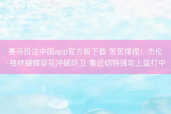 赛马投注中国app官方版下载 苦苦撑捏！杰伦·格林蝴蝶穿花冲破防卫 靠近切特强攻上篮打中