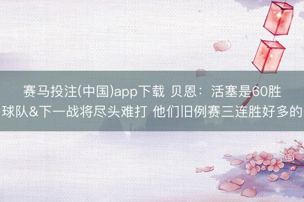赛马投注(中国)app下载 贝恩：活塞是60胜球队&下一战将尽头难打 他们旧例赛三连胜好多的