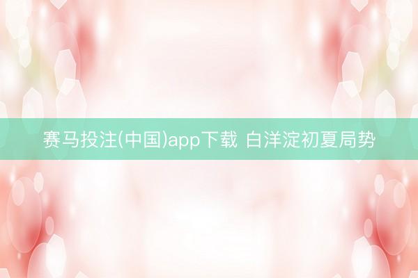 赛马投注(中国)app下载 白洋淀初夏局势