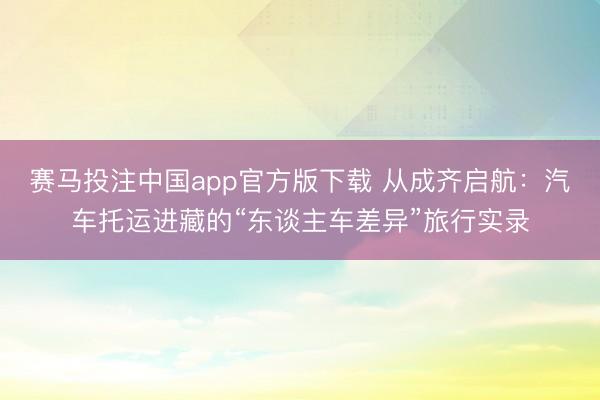赛马投注中国app官方版下载 从成齐启航:汽车托运进藏的“东谈主车差异”旅行实录
