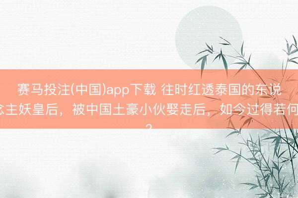 赛马投注(中国)app下载 往时红透泰国的东说念主妖皇后，被中国土豪小伙娶走后，如今过得若何？