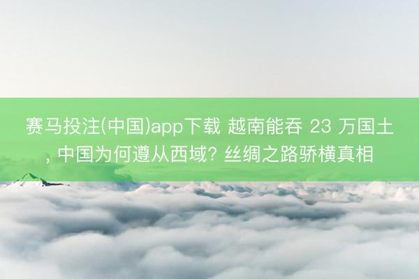 赛马投注(中国)app下载 越南能吞 23 万国土, 中国为何遵从西域? 丝绸之路骄横真相