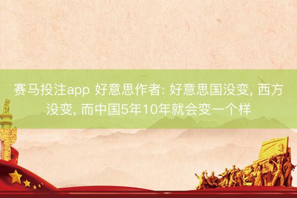 赛马投注app 好意思作者: 好意思国没变， 西方没变， 而中国5年10年就会变一个样
