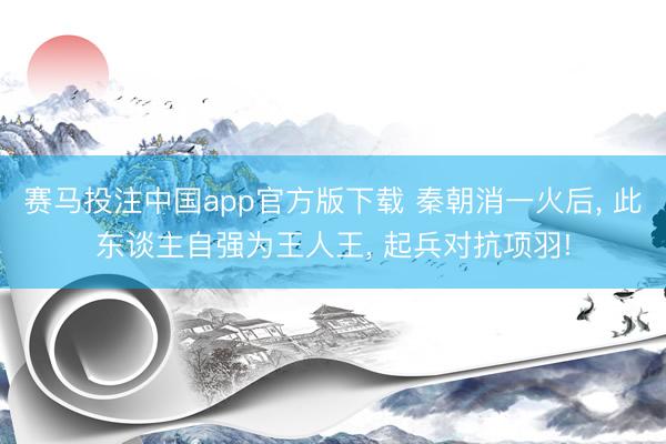 赛马投注中国app官方版下载 秦朝消一火后， 此东谈主自强为王人王， 起兵对抗项羽!