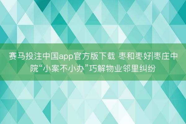 赛马投注中国app官方版下载 枣和枣好|枣庄中院“小案不小办”巧解物业邻里纠纷