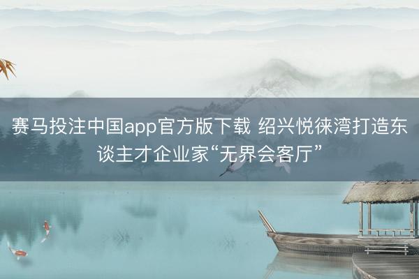 赛马投注中国app官方版下载 绍兴悦徕湾打造东谈主才企业家“无界会客厅”