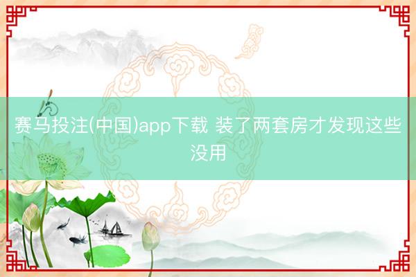赛马投注(中国)app下载 装了两套房才发现这些没用