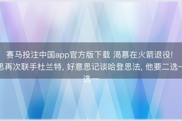 赛马投注中国app官方版下载 渴慕在火箭退役! 思再次联手杜兰特， 好意思记谈哈登思法， 他要二选一
