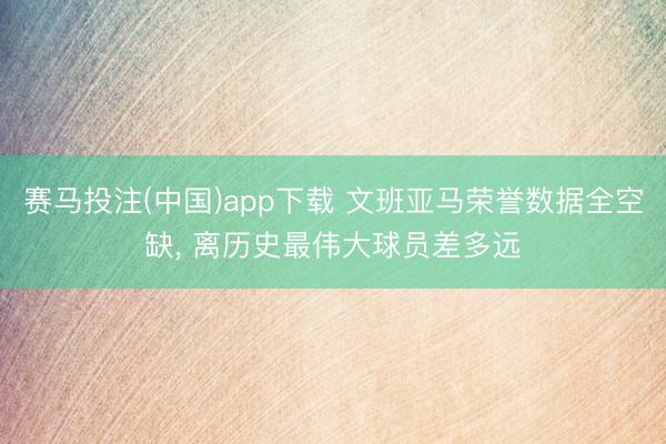 赛马投注(中国)app下载 文班亚马荣誉数据全空缺， 离历史最伟大球员差多远