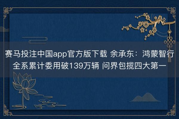 赛马投注中国app官方版下载 余承东：鸿蒙智行全系累计委用破139万辆 问界包揽四大第一