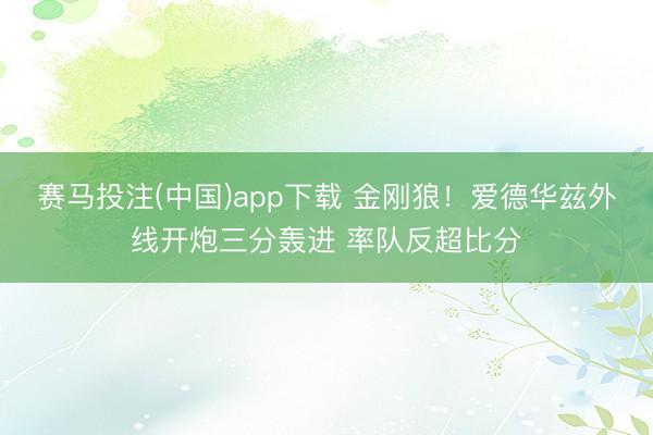 赛马投注(中国)app下载 金刚狼！爱德华兹外线开炮三分轰进 率队反超比分