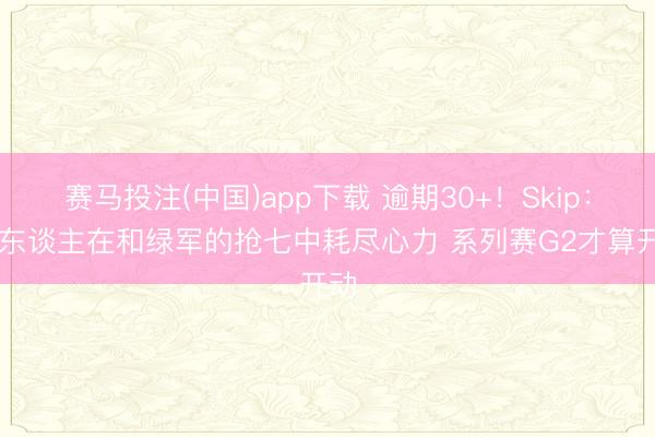 赛马投注(中国)app下载 逾期30+！Skip：76东谈主在和绿军的抢七中耗尽心力 系列赛G2才算开动