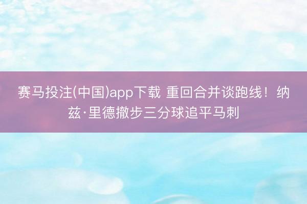 赛马投注(中国)app下载 重回合并谈跑线！纳兹·里德撤步三分球追平马刺