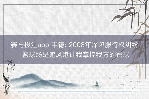 赛马投注app 韦德: 2008年深陷服待权纠纷 篮球场是避风港让我掌控我方的寰球