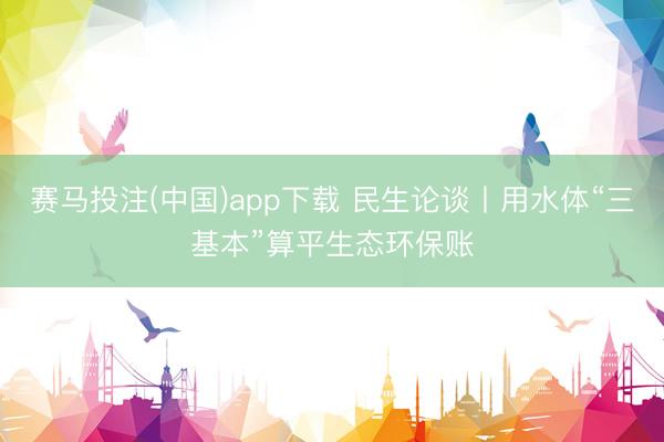 赛马投注(中国)app下载 民生论谈丨用水体“三基本”算平生态环保账