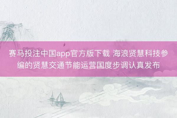 赛马投注中国app官方版下载 海浪贤慧科技参编的贤慧交通节能运营国度步调认真发布