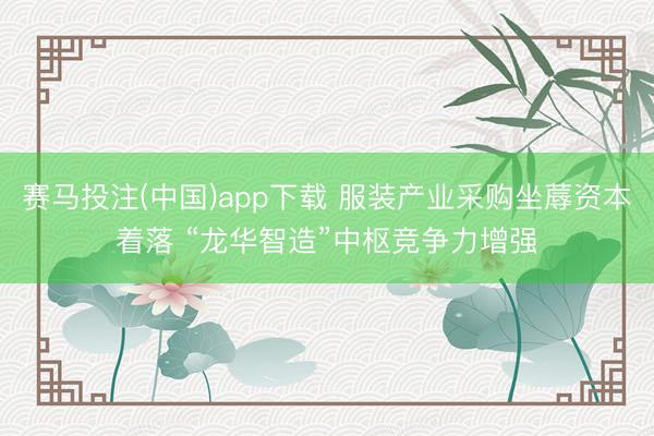 赛马投注(中国)app下载 服装产业采购坐蓐资本着落 “龙华智造”中枢竞争力增强