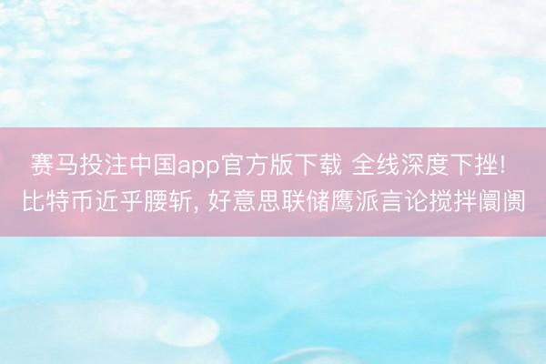 赛马投注中国app官方版下载 全线深度下挫! 比特币近乎腰斩， 好意思联储鹰派言论搅拌阛阓
