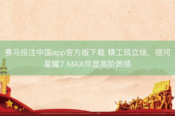 赛马投注中国app官方版下载 精工筑立场，银河星耀7 MAX尽显高阶质感