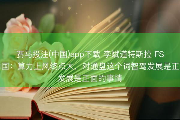 赛马投注(中国)app下载 李斌道特斯拉 FSD 投入中国：算力上风终点大，对通盘这个词智驾发展是正面的事情