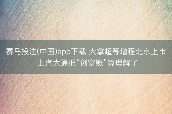 赛马投注(中国)app下载 大拿超等增程北京上市 上汽大通把“创富账”算理解了