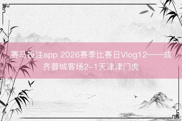 赛马投注app 2026赛季比赛日Vlog12——成齐蓉城客场2-1天津津门虎