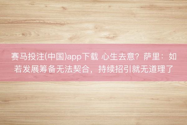 赛马投注(中国)app下载 心生去意?萨里:如若发展筹备无法契合,持续招引就无道理了