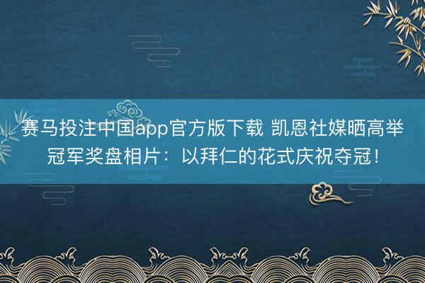 赛马投注中国app官方版下载 凯恩社媒晒高举冠军奖盘相片：以拜仁的花式庆祝夺冠！