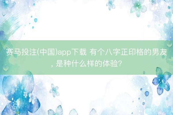 赛马投注(中国)app下载 有个八字正印格的男友, 是种什么样的