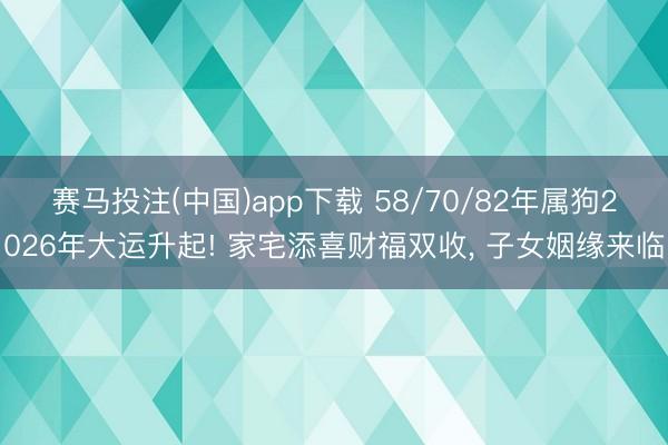 赛马投注(中国)app下载 58/70/82年属狗2026年大运升起! 家宅添喜财福双收， 子女姻缘来临