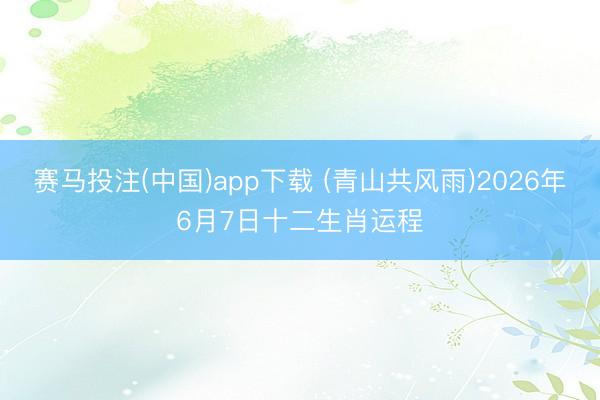 赛马投注(中国)app下载 (青山共风雨)2026年6月7日十二生肖运程