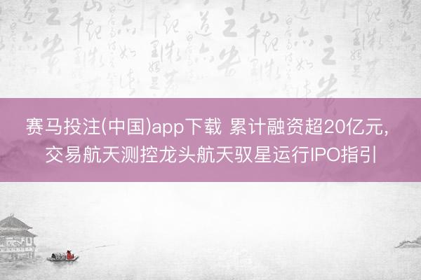 赛马投注(中国)app下载 累计融资超20亿元， 交易航天测控龙头航天驭星运行IPO指引