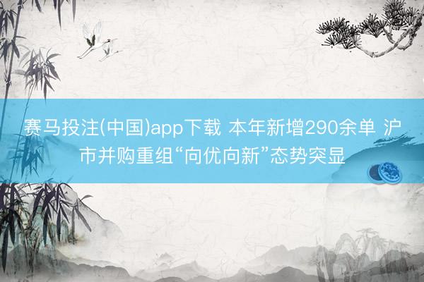 赛马投注(中国)app下载 本年新增290余单 沪市并购重组“向优向新”态势突显