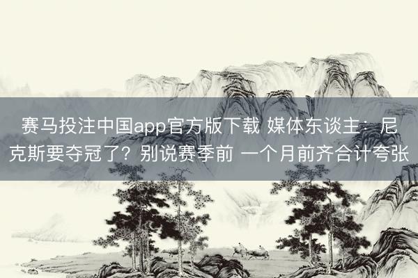 赛马投注中国app官方版下载 媒体东谈主:尼克斯要夺冠了?别说赛季前 一个月前齐合计夸张