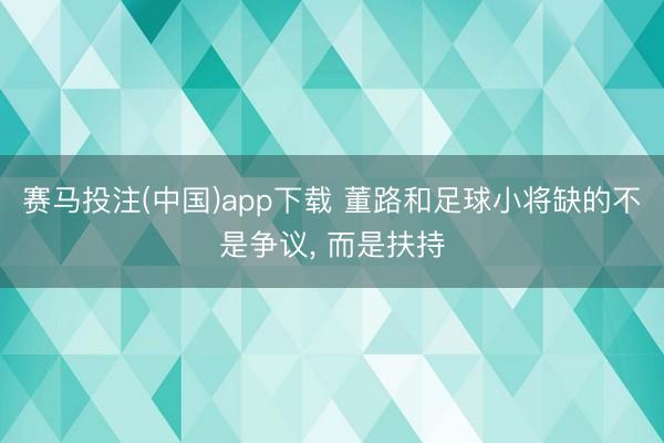 赛马投注(中国)app下载 董路和足球小将缺的不是争议， 而是扶持