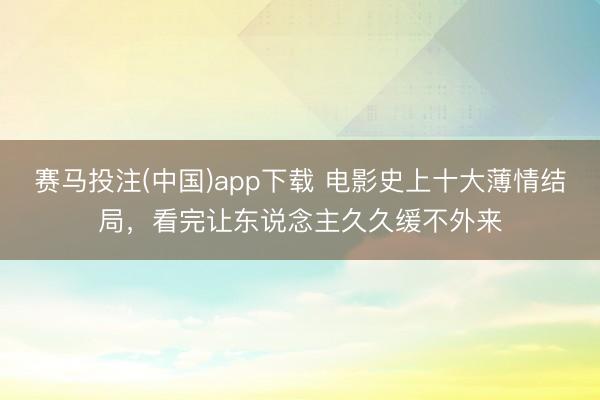 赛马投注(中国)app下载 电影史上十大薄情结局，看完让东说