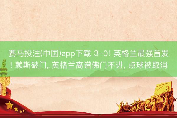 赛马投注(中国)app下载 3-0! 英格兰最强首发! 赖斯破门， 英格兰离谱佛门不进， 点球被取消