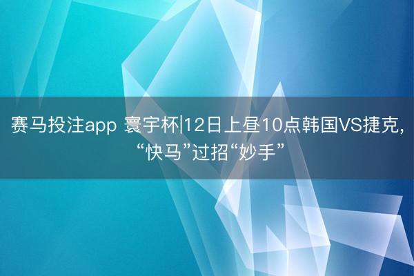 赛马投注app 寰宇杯|12日上昼10点韩国VS捷克， “快马”过招“妙手”