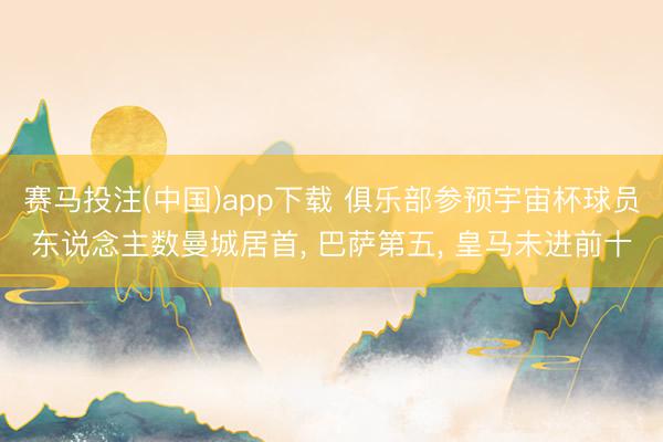 赛马投注(中国)app下载 俱乐部参预宇宙杯球员东说念主数曼城居首， 巴萨第五， 皇马未进前十