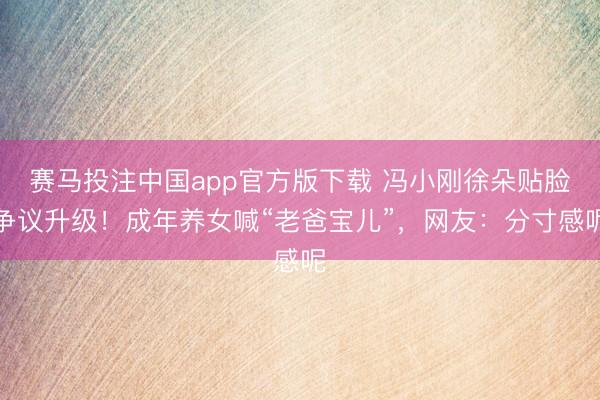 赛马投注中国app官方版下载 冯小刚徐朵贴脸争议升级！成年养女喊“老爸宝儿”，网友：分寸感呢