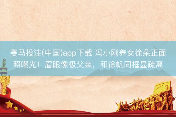 赛马投注(中国)app下载 冯小刚养女徐朵正面照曝光！眉眼像极父亲，和徐帆同框显疏离