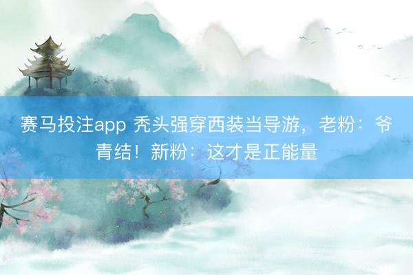 赛马投注app 秃头强穿西装当导游，老粉：爷青结！新粉：这才是正能量
