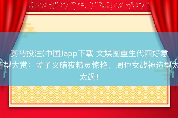 赛马投注(中国)app下载 文娱圈重生代四好意思造型大赏：孟子义暗夜精灵惊艳，周也女战神造型太飒！