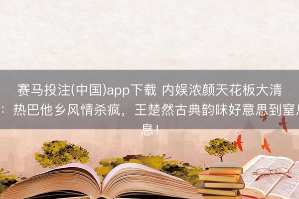 赛马投注(中国)app下载 内娱浓颜天花板大清点：热巴他乡风情杀疯，王楚然古典韵味好意思到窒息！