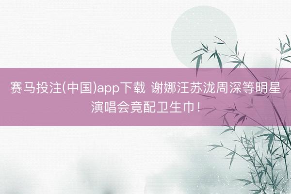 赛马投注(中国)app下载 谢娜汪苏泷周深等明星演唱会竟配卫生巾！
