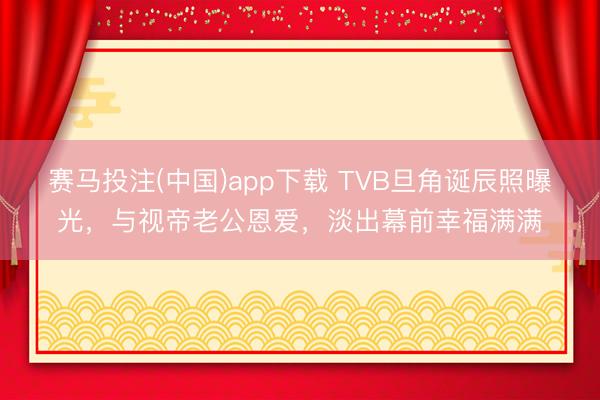 赛马投注(中国)app下载 TVB旦角诞辰照曝光，与视帝老公恩爱，淡出幕前幸福满满