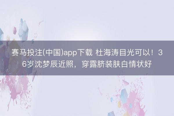 赛马投注(中国)app下载 杜海涛目光可以！36岁沈梦辰近照，穿露脐装肤白情状好
