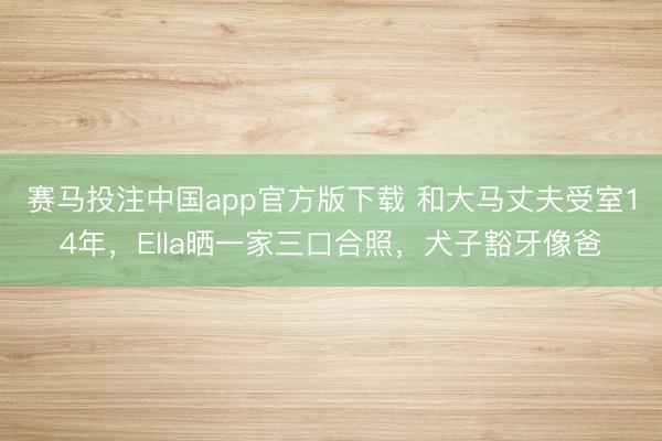 赛马投注中国app官方版下载 和大马丈夫受室14年，Ella晒一家三口合照，犬子豁牙像爸
